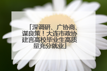 深调研、广协商、谋良策！大连市政协建言高校毕业生高质量充分就业