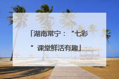 湖南常宁：“七彩”课堂鲜活有趣