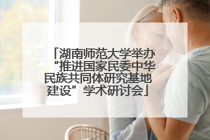 湖南师范大学举办“推进国家民委中华民族共同体研究基地建设”学术研讨会