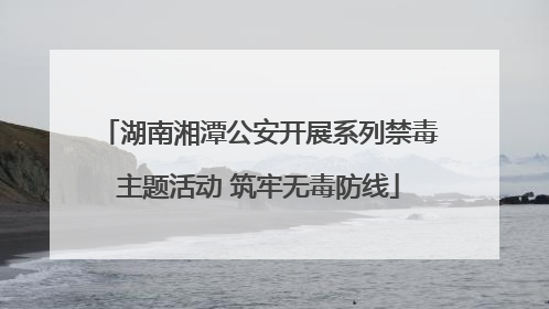 湖南湘潭公安开展系列禁毒主题活动 筑牢无毒防线