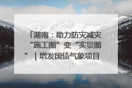 湖南：助力防灾减灾“施工图”变“实景图”｜增发国债气象项目落地见效系列报道
