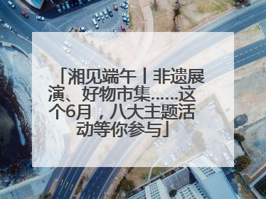 湘见端午丨非遗展演、好物市集……这个6月，八大主题活动等你参与