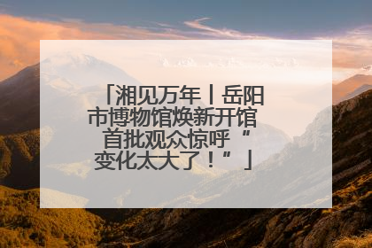 湘见万年丨岳阳市博物馆焕新开馆 首批观众惊呼“变化太大了！”