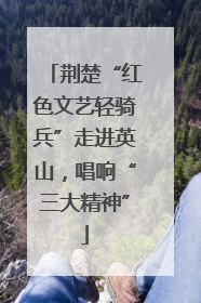 荆楚“红色文艺轻骑兵”走进英山，唱响“三大精神”