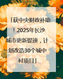 获中央财政补助！2025年长沙城市更新提速，计划改造30个城中村项目