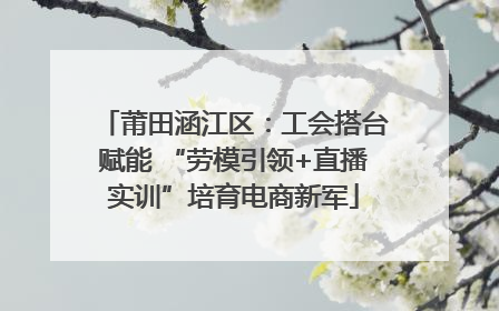 莆田涵江区：工会搭台赋能 “劳模引领+直播实训”培育电商新军