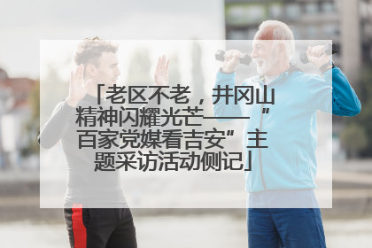 老区不老，井冈山精神闪耀光芒——“百家党媒看吉安”主题采访活动侧记
