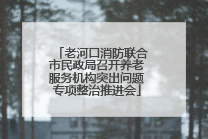 老河口消防联合市民政局召开养老服务机构突出问题专项整治推进会