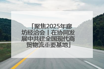 聚焦2025年廊坊经洽会丨在协同发展中共建全国现代商贸物流重要基地