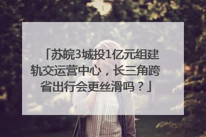 苏皖3城投1亿元组建轨交运营中心，长三角跨省出行会更丝滑吗？