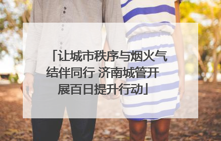 让城市秩序与烟火气结伴同行 济南城管开展百日提升行动