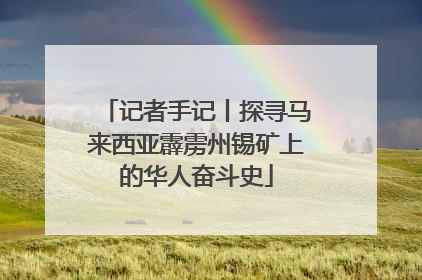 记者手记丨探寻马来西亚霹雳州锡矿上的华人奋斗史