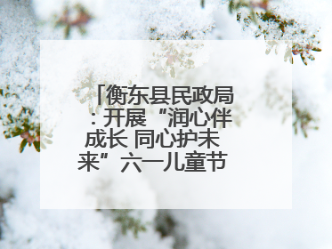 衡东县民政局：开展“润心伴成长 同心护未来”六一儿童节系列关爱活动