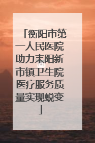 衡阳市第一人民医院助力耒阳新市镇卫生院医疗服务质量实现蜕变