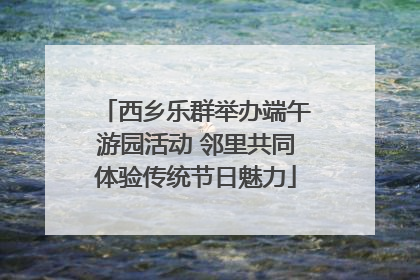 西乡乐群举办端午游园活动 邻里共同体验传统节日魅力