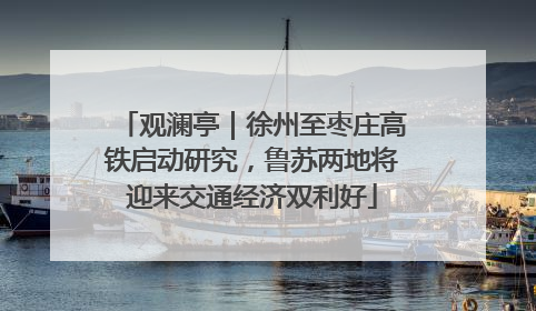 观澜亭｜徐州至枣庄高铁启动研究，鲁苏两地将迎来交通经济双利好