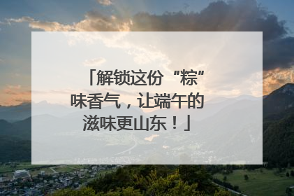 解锁这份“粽”味香气，让端午的滋味更山东！