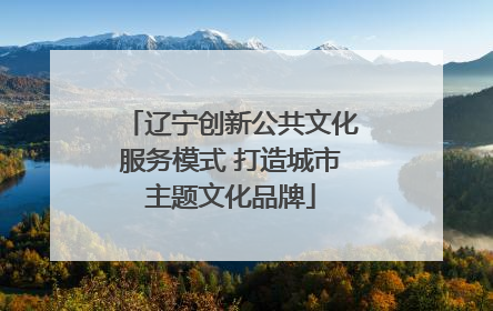 辽宁创新公共文化服务模式 打造城市主题文化品牌