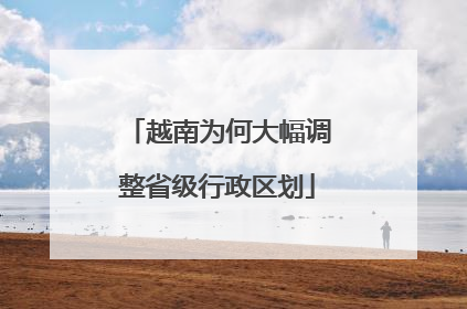越南为何大幅调整省级行政区划
