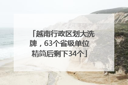 越南行政区划大洗牌，63个省级单位精简后剩下34个