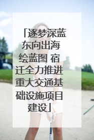 逐梦深蓝 东向出海绘蓝图 宿迁全力推进重大交通基础设施项目建设