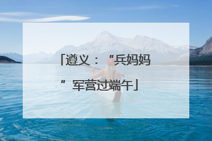 遵义：“兵妈妈”军营过端午