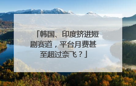 韩国、印度挤进短剧赛道，平台月费甚至超过奈飞？