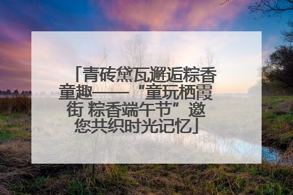 青砖黛瓦邂逅粽香童趣——“童玩栖霞街 粽香端午节”邀您共织时光记忆