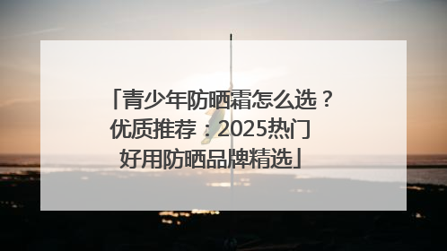 青少年防晒霜怎么选？优质推荐：2025热门好用防晒品牌精选