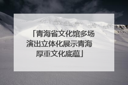 青海省文化馆多场演出立体化展示青海厚重文化底蕴