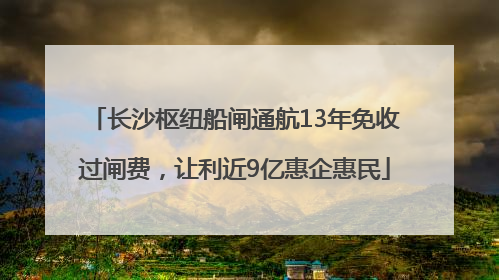 长沙枢纽船闸通航13年免收过闸费，让利近9亿惠企惠民
