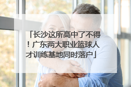 长沙这所高中了不得！广东两大职业篮球人才训练基地同时落户