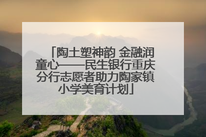 陶土塑神韵 金融润童心——民生银行重庆分行志愿者助力陶家镇小学美育计划