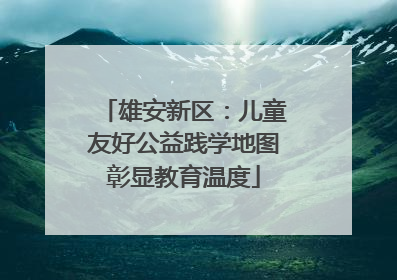 雄安新区：儿童友好公益践学地图彰显教育温度