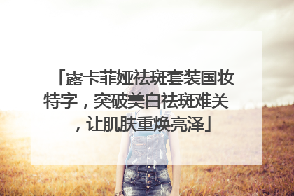 露卡菲娅祛斑套装国妆特字，突破美白祛斑难关，让肌肤重焕亮泽