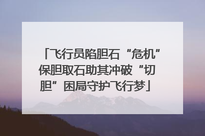 飞行员陷胆石“危机” 保胆取石助其冲破“切胆”困局守护飞行梦