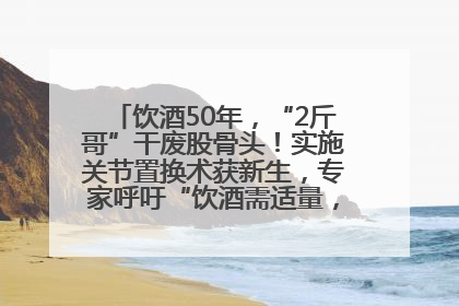 饮酒50年，“2斤哥”干废股骨头！实施关节置换术获新生，专家呼吁“饮酒需适量，守护骨骼健康”