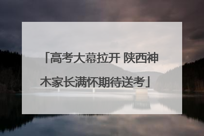 高考大幕拉开 陕西神木家长满怀期待送考
