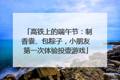 高铁上的端午节：制香囊、包粽子，小朋友第一次体验投壶游戏