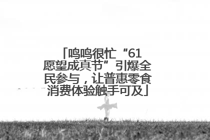 鸣鸣很忙“61 愿望成真节”引爆全民参与，让普惠零食消费体验触手可及