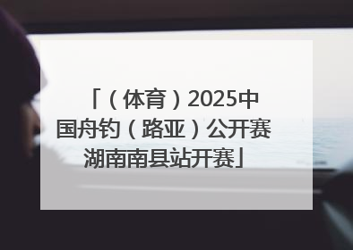 （体育）2025中国舟钓（路亚）公开赛湖南南县站开赛