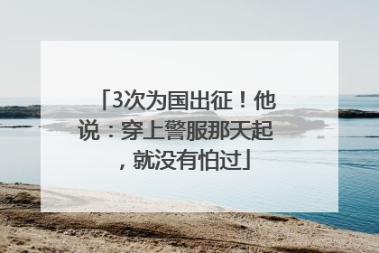 3次为国出征！他说：穿上警服那天起，就没有怕过