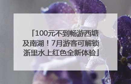 100元不到畅游西塘及南湖！7月游客可解锁浙里水上红色全新体验
