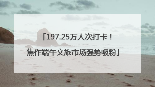 197.25万人次打卡！焦作端午文旅市场强势吸粉