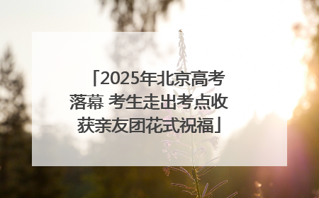 2025年北京高考落幕 考生走出考点收获亲友团花式祝福