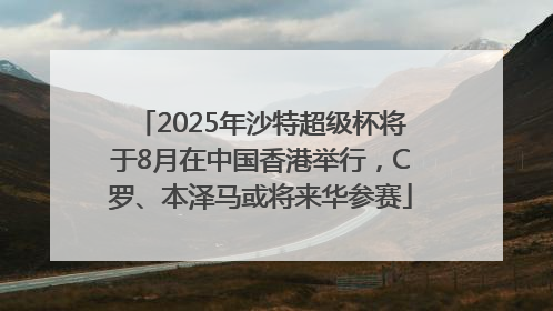 2025年沙特超级杯将于8月在中国香港举行，C罗、本泽马或将来华参赛