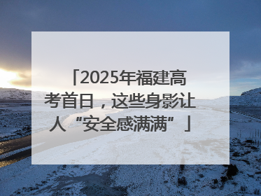 2025年福建高考首日，这些身影让人“安全感满满”