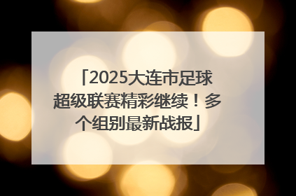 2025大连市足球超级联赛精彩继续！多个组别最新战报
