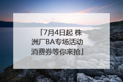 7月4日起 株洲厂BA专场活动消费券等你来抢