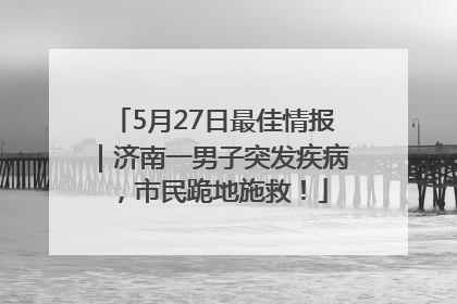 5月27日最佳情报｜济南一男子突发疾病，市民跪地施救！